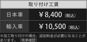 取り付け工賃は、日本車：￥8,400（税込）、輸入車：￥10,500（税込）。※ 加工取り付けの場合、追加料金が必要になることがあります。（現車確認）