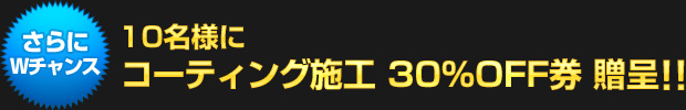 さらにWチャンス！：10名様にガラスコーティング施工 30%OFF券 贈呈!!