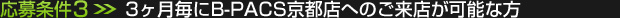 応募条件(3)：3ヶ月毎にB-PACS京都店へのご来店が可能な方