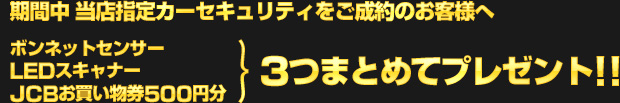 期間中、当店指定のカーセキュリティをご成約のお客様へ、ボンネットセンサー・LEDスキャナー・JCBお買い物券500円分を、3つまとめてプレゼント!!