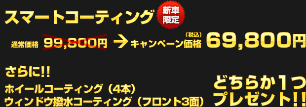 新車限定！スマートコーティング（通常価格：99,800円）を、キャンペーン価格 69,800円（税込）でご提供！さらに、ホイールコーティングまたはウィンドウ撥水コーティングのどちらか1つ、もれなくプレゼント!!