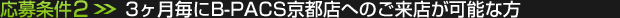 応募条件(2)：3ヶ月毎にB-PACS京都店へのご来店が可能な方