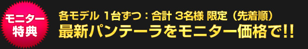 【モニター特典】各モデル1台ずつ：合計 3名様限定（先着順）／最新パンテーラをモニター価格で!!