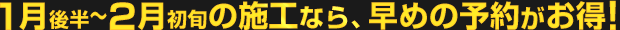 1月後半〜2月初旬の施工なら、早めの予約がお得！