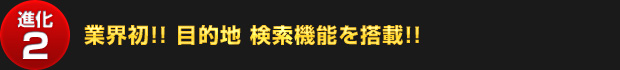 【進化2】業界初!! 目的地 検索機能を搭載!!