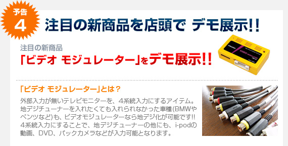 予告4：注目の新商品「ビデオ モジュレーター」を店頭にてデモ展示!! 外部入力が無いモニターでも4系統入力に！地デジチューナーがインストールできなかったお車（BMWやベンツなど）も、4系統入力にすれば地デジ化が可能です。その他、iPodの動画、DVD、バックカメラなどの入力も可能！