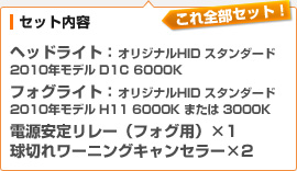 （セット内容）ヘッドライト：オリジナルHID スタンダード 2010年モデル D1C 6000K / フォグライト：オリジナルHID スタンダード 2010年モデル H11 6000K または 3000K / 電源安定リレー（フォグ用）×1 / 球切れワーニングキャンセラー×2