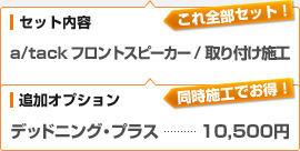 （セット内容）a/tack フロントスピーカー / 取り付け施工、（追加オプション）デッドニング・プラス：10,500円