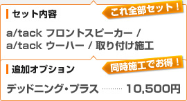 （セット内容）a/tack フロントスピーカー / a/tack サブウーハー / 取り付け施工、（追加オプション）デッドニング・プラス：10,500円