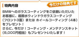 （特典内容）BMWへのガラスコーティングをご依頼いただいたお客様に、超撥水ウィンドウガラスコーティング（フロント3面）または、ホイールコーティング（４本）をプレゼント！さらに、今だけ！コーティング・メンテナンスキット（8,000円相当）もプレゼントいたします！