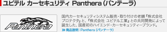 ユピテル カーセキュリティ Panthera（パンテーラ）：国内カーセキュリティシステム販売・取り付けの老舗『株式会社 プロテクタ』と、『株式会社 ユピテル工業』との共同開発によって誕生した、国産初のハイエンド・カーセキュリティーブランド。