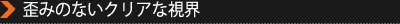 歪みのないクリアな視界